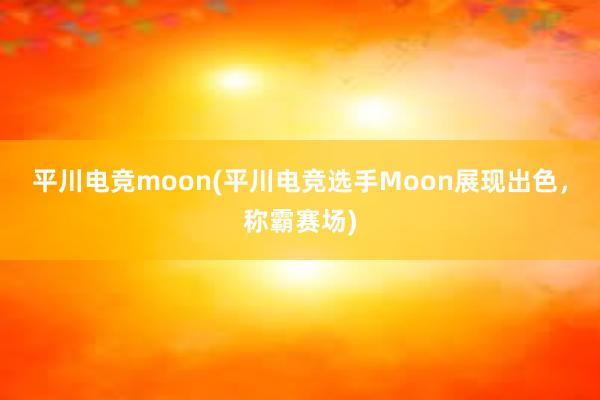 平川电竞moon(平川电竞选手Moon展现出色，称霸赛场)