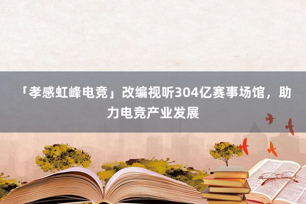 「孝感虹峰电竞」改编视听304亿赛事场馆，助力电竞产业发展