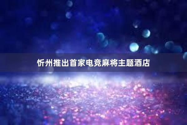 忻州推出首家电竞麻将主题酒店